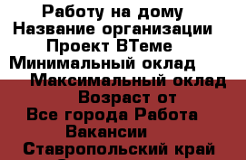 Работу на дому › Название организации ­ Проект ВТеме  › Минимальный оклад ­ 600 › Максимальный оклад ­ 3 000 › Возраст от ­ 18 - Все города Работа » Вакансии   . Ставропольский край,Ставрополь г.